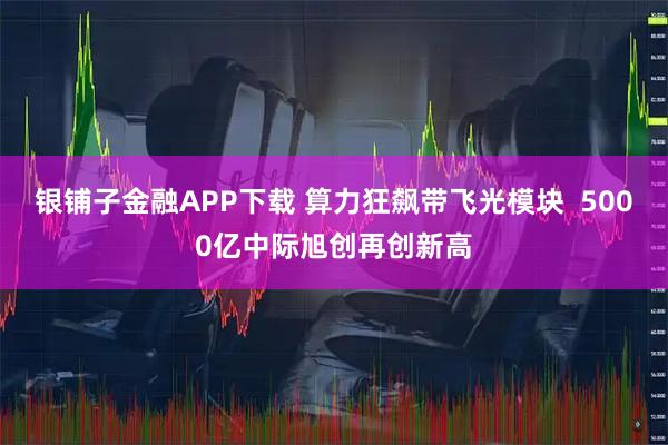 银铺子金融APP下载 算力狂飙带飞光模块 5000亿中际旭创再创新高