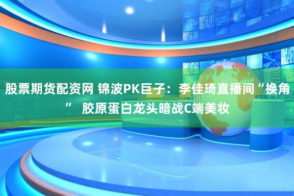 股票期货配资网 锦波PK巨子：李佳琦直播间“换角”  胶原蛋白龙头暗战C端美妆
