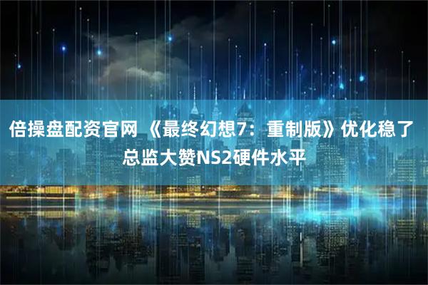 倍操盘配资官网 《最终幻想7：重制版》优化稳了 总监大赞NS2硬件水平