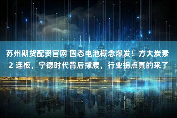 苏州期货配资官网 固态电池概念爆发！方大炭素 2 连板，宁德时代背后撑腰，行业拐点真的来了
