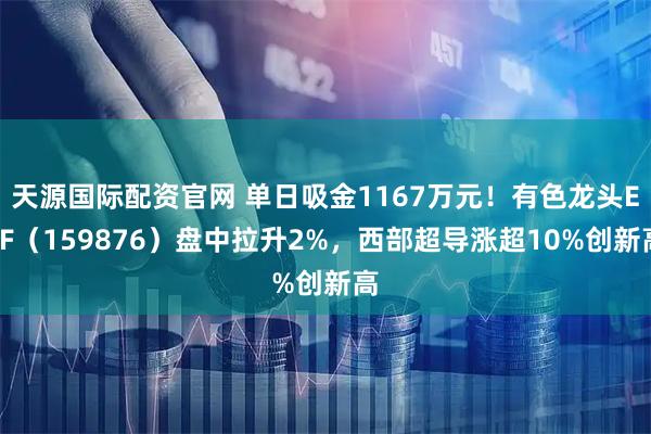 天源国际配资官网 单日吸金1167万元！有色龙头ETF（159876）盘中拉升2%，西部超导涨超10%创新高