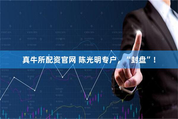 真牛所配资官网 陈光明专户，“封盘”！