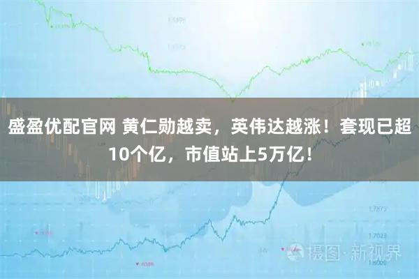 盛盈优配官网 黄仁勋越卖，英伟达越涨！套现已超10个亿，市值站上5万亿！