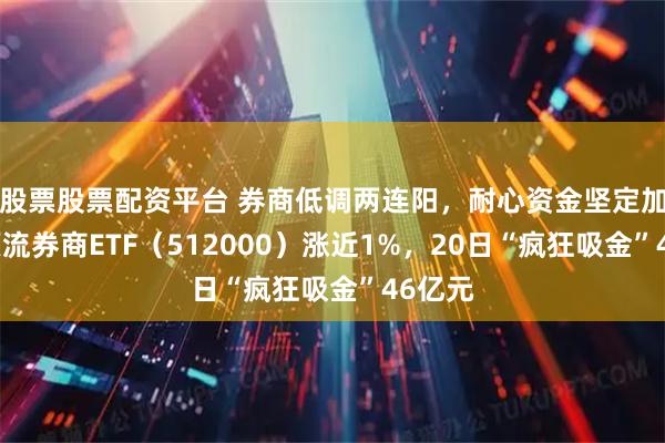 股票股票配资平台 券商低调两连阳，耐心资金坚定加码，顶流券商ETF（512000）涨近1%，20日“疯狂吸金”46亿元