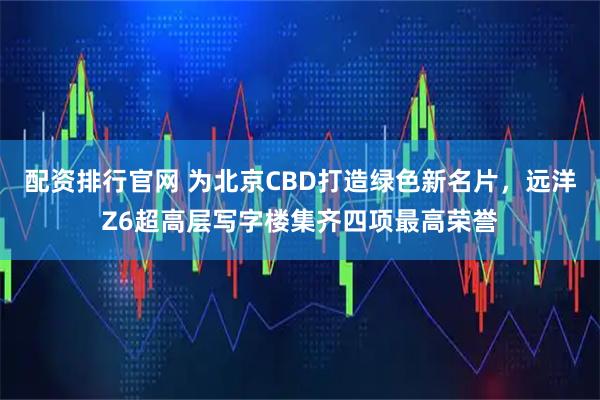配资排行官网 为北京CBD打造绿色新名片，远洋Z6超高层写字楼集齐四项最高荣誉