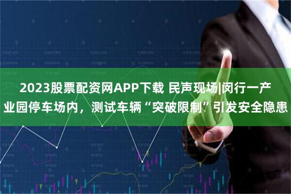 2023股票配资网APP下载 民声现场|闵行一产业园停车场内，测试车辆“突破限制”引发安全隐患