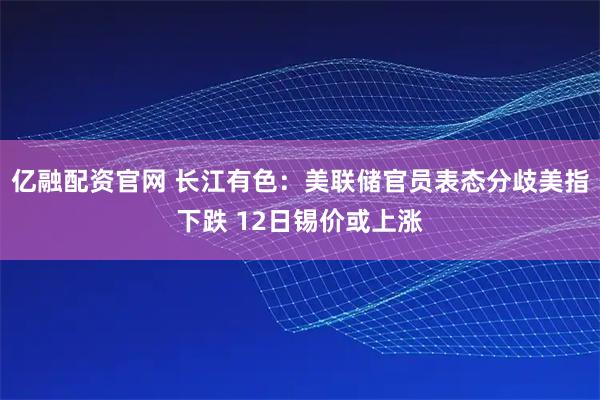亿融配资官网 长江有色：美联储官员表态分歧美指下跌 12日锡价或上涨