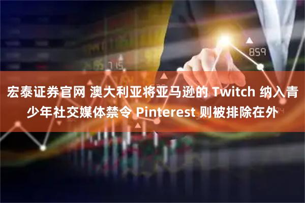 宏泰证券官网 澳大利亚将亚马逊的 Twitch 纳入青少年社交媒体禁令 Pinterest 则被排除在外