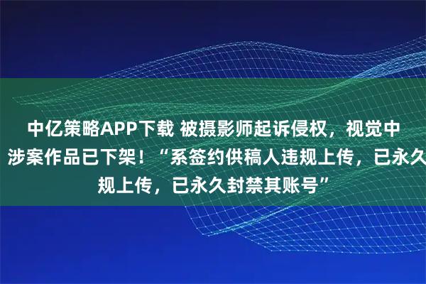 中亿策略APP下载 被摄影师起诉侵权，视觉中国公开致歉：涉案作品已下架！“系签约供稿人违规上传，已永久封禁其账号”
