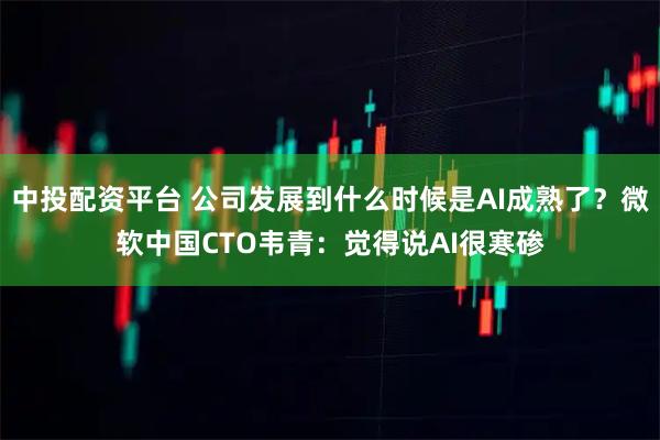 中投配资平台 公司发展到什么时候是AI成熟了？微软中国CTO韦青：觉得说AI很寒碜