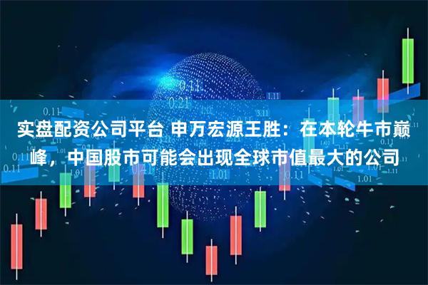 实盘配资公司平台 申万宏源王胜：在本轮牛市巅峰，中国股市可能会出现全球市值最大的公司