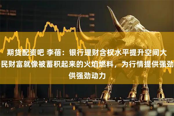 期货配资吧 李蓓：银行理财含权水平提升空间大，居民财富就像被蓄积起来的火焰燃料，为行情提供强劲动力