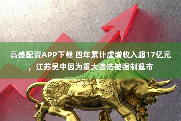 高盛配资APP下载 四年累计虚增收入超17亿元，江苏吴中因为重大违法被强制退市