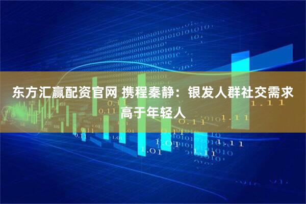东方汇赢配资官网 携程秦静：银发人群社交需求高于年轻人