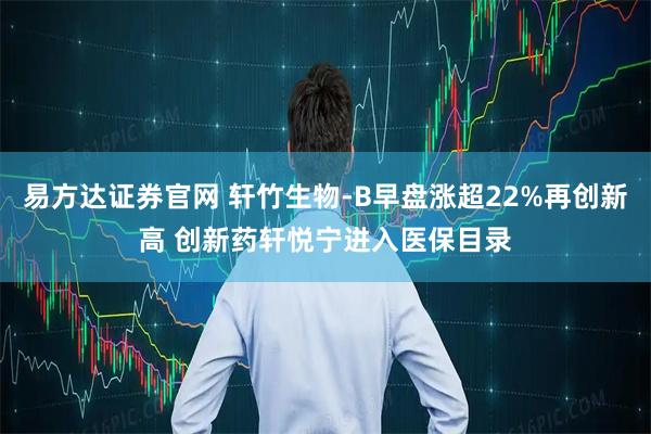 易方达证券官网 轩竹生物-B早盘涨超22%再创新高 创新药轩悦宁进入医保目录