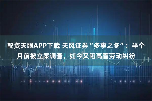 配资天眼APP下载 天风证券“多事之冬”：半个月前被立案调查，如今又陷高管劳动纠纷