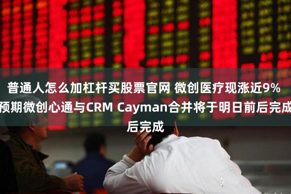 普通人怎么加杠杆买股票官网 微创医疗现涨近9% 预期微创心通与CRM Cayman合并将于明日前后完成