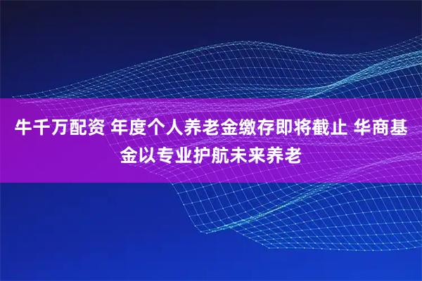 牛千万配资 年度个人养老金缴存即将截止 华商基金以专业护航未来养老