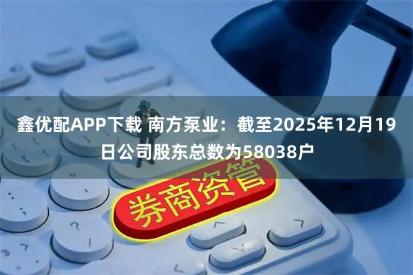 鑫优配APP下载 南方泵业：截至2025年12月19日公司股东总数为58038户