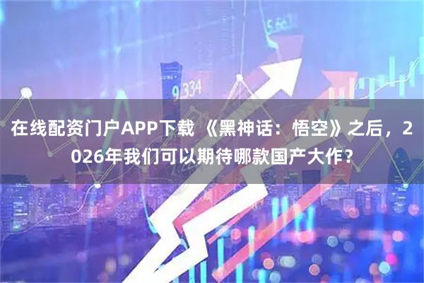 在线配资门户APP下载 《黑神话：悟空》之后，2026年我们可以期待哪款国产大作？