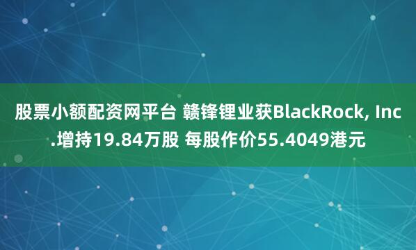 股票小额配资网平台 赣锋锂业获BlackRock, Inc.增持19.84万股 每股作价55.4049港元