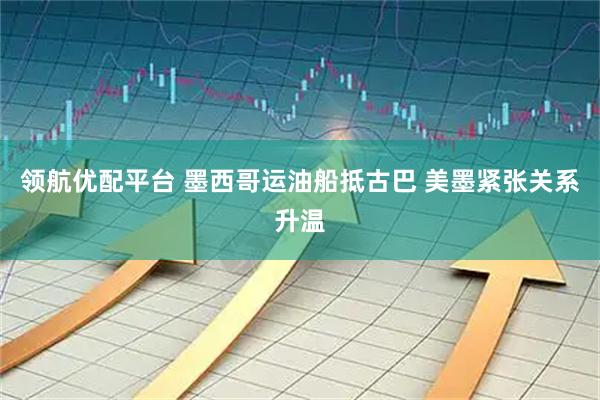 领航优配平台 墨西哥运油船抵古巴 美墨紧张关系升温