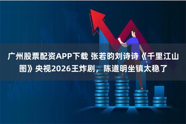 广州股票配资APP下载 张若昀刘诗诗《千里江山图》央视2026王炸剧，陈道明坐镇太稳了