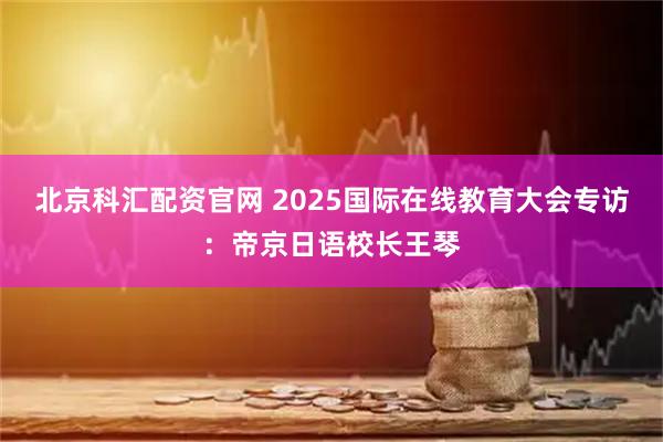 北京科汇配资官网 2025国际在线教育大会专访：帝京日语校长王琴