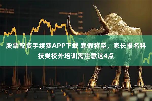 股票配资手续费APP下载 寒假将至，家长报名科技类校外培训需注意这4点