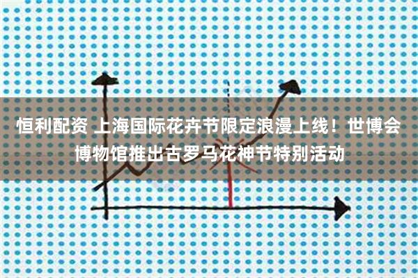 恒利配资 上海国际花卉节限定浪漫上线！世博会博物馆推出古罗马花神节特别活动